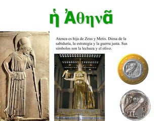 Atenea es hija de Zeus y Metis. Diosa de la sabiduría, la estrategia y la guerra justa. Sus símbolos son la lechuza y el olivo. 