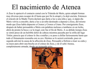 A Zeus le apeteció el contacto carnal con la Titánida de Metis, quien adoptó formas muy diversas para escapar de él hasta que por fin la atrapó y la dejó encinta. Entonces el oráculo de la Madre Tierra declaró que daría a luz a una niña y que, si algún día Metis volvía a concebir, daría a luz a un niño destinado a deponer a Zeus, del mismo modo que Zeus había depuesto a Cronos y Cronos a Urano. Por consiguiente Zeus, después de haber persuadido a Metis con palabras melosas a tumbarse en un lecho, abrió de pronto la boca y se la tragó; este fue el fin de Metis. A su debido tiempo Zeus se sintió preso de un horrible dolor de cabeza mientras paseaba por la orilla del lago Tritón; parecía que el cráneo le iba a estallar y se puso a chillar furiosamente hasta que todo el firmamento resonaba con su eco. Hermes se le acercó corriendo, pues en seguida adivinó la causa de la aflicción de Zeus. Persuadió a Hefesto a traer su cuña y su mazo para abrir una brecha en el cráneo de Zeus, y de él saltó Atenea, completamente armada, dando un tremendo grito. El nacimiento de Atenea 