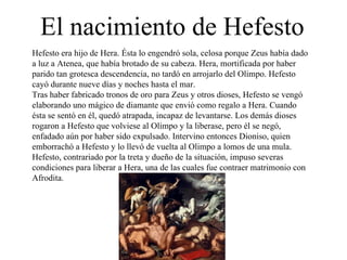 El nacimiento de Hefesto Hefesto era hijo de Hera. Ésta lo engendró sola, celosa porque Zeus había dado a luz a Atenea, que había brotado de su cabeza. Hera, mortificada por haber parido tan grotesca descendencia, no tardó en arrojarlo del Olimpo. Hefesto cayó durante nueve días y noches hasta el mar. Tras haber fabricado tronos de oro para Zeus y otros dioses, Hefesto se vengó elaborando uno mágico de diamante que envió como regalo a Hera. Cuando ésta se sentó en él, quedó atrapada, incapaz de levantarse. Los demás dioses rogaron a Hefesto que volviese al Olimpo y la liberase, pero él se negó, enfadado aún por haber sido expulsado. Intervino entonces Dioniso, quien emborrachó a Hefesto y lo llevó de vuelta al Olimpo a lomos de una mula. Hefesto, contrariado por la treta y dueño de la situación, impuso severas condiciones para liberar a Hera, una de las cuales fue contraer matrimonio con Afrodita. 