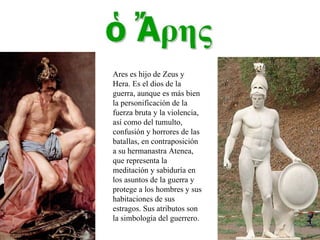 Ares es hijo de Zeus y Hera. Es el dios de la guerra, aunque es más bien la personificación de la fuerza bruta y la violencia, así como del tumulto, confusión y horrores de las batallas, en contraposición a su hermanastra Atenea, que representa la meditación y sabiduría en los asuntos de la guerra y protege a los hombres y sus habitaciones de sus estragos. Sus atributos son la simbología del guerrero. 