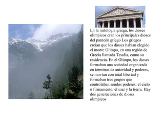 En la mitología griega, los dioses olímpicos eran los principales dioses del panteón griego Los griegos creían que los dioses habían elegido el monte Olimpo, en una región de Grecia llamada Tesalia, como su residencia. En el Olimpo, los dioses formaban una sociedad organizada en términos de autoridad y poderes, se movían con total libertad y formaban tres grupos que controlaban sendos poderes: el cielo o firmamento, el mar y la tierra. Hay dos generaciones de dioses olímpicos 