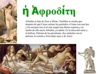 Afrodita es hija de Zeus y Dione. También se cuenta que  después de que Crono cortase los genitales a Urano con una hoz y los arrojase tras él al mar surgió una blanca espuma y en medio de ella nació Afrodita, ya adulta. Es la diosa del amor y la belleza. Patrona de las prostitutas. Sus símbolos son la paloma, la concha y Eros (hijo suyo y de Ares). 