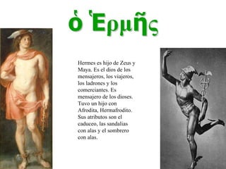Hermes es hijo de Zeus y Maya. Es el dios de los mensajeros, los viajeros, los ladrones y los comerciantes. Es mensajero de los dioses. Tuvo un hijo con Afrodita, Hermafrodito. Sus atributos son el caduceo, las sandalias con alas y el sombrero con alas. 