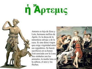 Artemis es hija de Zeus y Leto, hermana melliza de Apolo. Es la diosa de la naturaleza salvaje y de la caza. Es una diosa virgen que exige virginidad entre sus seguidores. Se hacen sacrificios en su honor. Está asociada con la Luna. Sus símbolos son los animales, la media luna en la cabeza, el arco y las flechas. 