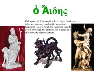 Hades posee el dominio del infierno (lugar donde van todos los muertos y donde están los metales preciosos). Rapta a su sobrina Perséfone (hija de Zeus y Deméter). Sus atributos son el casco de la invisibilidad y el perro cerbero. 