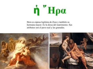 Hera es esposa legítima de Zeus y también su hermana mayor. Es la diosa del matrimonio. Sus atributos son el pavo real y las granadas. 