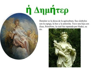Deméter es la diosa de la agricultura. Sus símbolos son la espiga, la hoz y la antorcha. Tuvo una hija con Zeus, Perséfone, la cual fue rapatada por Hades, su tío. 