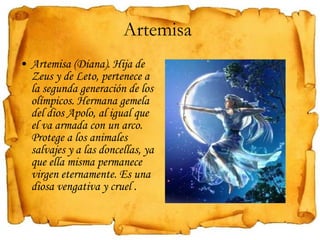 Artemisa  Artemisa (Diana). Hija de Zeus y de Leto, pertenece a la segunda generación de los olímpicos. Hermana gemela del dios Apolo, al igual que el va armada con un arco. Protege a los animales salvajes y a las doncellas, ya que ella misma permanece virgen eternamente. Es una diosa vengativa y cruel . 