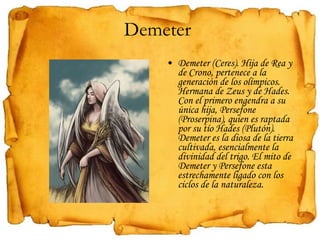 Demeter  Demeter (Ceres). Hija de Rea y de Crono, pertenece a la generación de los olímpicos. Hermana de Zeus y de Hades. Con el primero engendra a su única hija, Persefone (Proserpina), quien es raptada por su tío Hades (Plutón). Demeter es la diosa de la tierra cultivada, esencialmente la divinidad del trigo. El mito de Demeter y Persefone esta estrechamente ligado con los ciclos de la naturaleza. 
