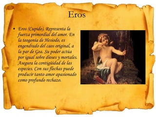 Eros (Cupido). Representa la fuerza primordial del amor. En la teogonía de Hesiodo, es engendrado del caos original, a la par de Gea. Su poder actúa por igual sobre dioses y mortales. Asegura la contigüidad de las especies. Con sus flechas puede producir tanto amor apasionado como profundo rechazo. Eros  