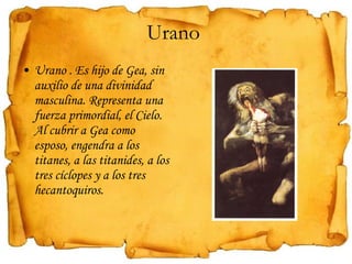 Urano  Urano . Es hijo de Gea, sin auxilio de una divinidad masculina. Representa una fuerza primordial, el Cielo. Al cubrir a Gea como esposo, engendra a los titanes, a las titanides, a los tres cíclopes y a los tres hecantoquiros. 