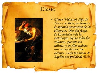 Efesto  Efesto (Vulcano). Hijo de Zeus y de Hera, pertenece a la segunda generación de los olímpicos. Dios del fuego, de los metales y de la metalurgia. Reina sobre los volcanes, que son sus talleres, y en ellos trabaja con sus ayudantes, los cíclopes. Forja las armas de Aquiles por pedido de Tetis. 