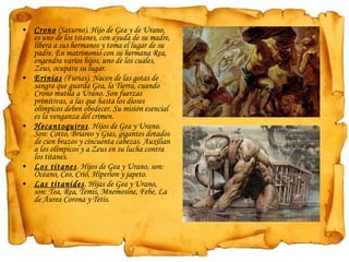Crono  (Saturno). Hijo de Gea y de Urano, es uno de los titanes, con ayuda de su madre, libera a sus hermanos y toma el lugar de su padre. En matrimonio con su hermana Rea, engendra varios hijos, uno de los cuales, Zeus, ocupara su lugar. Erinias  (Furias). Nacen de las gotas de sangra que guarda Gea, la Tierra, cuando Crono mutila a Urano. Son fuerzas primitivas, a las que hasta los dioses olímpicos deben obedecer. Su misión esencial es la venganza del crimen.  Hecantoquiros . Hijos de Gea y Urano. Son: Cotto, Briareo y Gias, gigantes dotados de cien brazos y cincuenta cabezas. Auxilian a los olímpicos y a Zeus en su lucha contra los titanes. Los titanes . Hijos de Gea y Urano, son: Océano, Ceo, Crió, Hiperion y japeto. Las titanides . Hijas de Gea y Urano, son: Tea, Rea, Temis, Mnemosine, Febe, La de Áurea Corona y Tetis. 