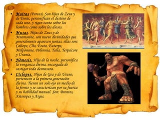 Moiras  (Parcas). Son hijas de Zeus y de Temis, personifican el destino de cada uno, y rigen tanto sobre los hombres como sobre los dioses. Musas . Hijas de Zeus y de Mnemosine, son nueve divinidades que generalmente aparecen juntas, ellas son: Caliope, Clío, Erato, Euterpe, Melpómene, Polimnia, Talía, Terpsícore y Urania. Némesis.  Hija de la noche, personifica la venganza divina, encargada de castigar toda desmesura. Cíclopes.  Hijos de Gea y de Urano, pertenecen a la primera generación divina. Tienen un solo ojo en medio de la frente y se caracterizan por su fuerza y su habilidad manual. Son: Brontes, Asteropes y Arges. 