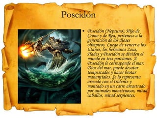 Poseidón Poseidón (Neptuno). Hijo de Crono y de Rea, pertenece a la generación de los dioses olímpicos. Luego de vencer a los titanes, los hermanos Zeus, Hades y Poseidón se dividen el mundo en tres porciones. A  Poseidón le corresponde el mar. Dios del mar, puede desatar tempestades y hacer brotar manantiales. Se lo representa armado con el tridente y montado en un carro arrastrado por animales monstruosos, mitad caballos, mitad serpientes. 