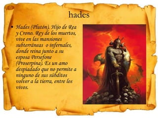 hades Hades (Plutón). Hijo de Rea y Crono. Rey de los muertos, vive en las mansiones subterráneas  o infernales, donde reina junto a su esposa Persefone (Proserpina). Es un amo despiadado que no permite a ninguno de sus súbditos volver a la tierra, entre los vivos. 