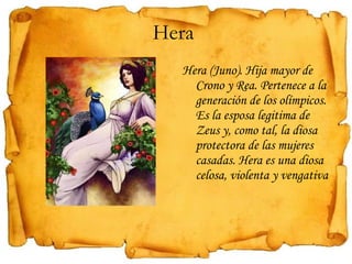 Hera  Hera (Juno). Hija mayor de Crono y Rea. Pertenece a la generación de los olímpicos. Es la esposa legitima de Zeus y, como tal, la diosa protectora de las mujeres casadas. Hera es una diosa celosa, violenta y vengativa 