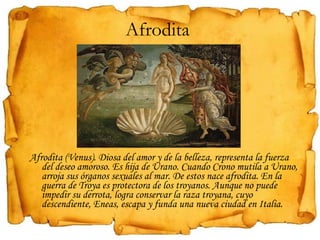 Afrodita  Afrodita (Venus). Diosa del amor y de la belleza, representa la fuerza del deseo amoroso. Es hija de Urano. Cuando Crono mutila a Urano, arroja sus órganos sexuales al mar. De estos nace afrodita. En la guerra de Troya es protectora de los troyanos. Aunque no puede impedir su derrota, logra conservar la raza troyana, cuyo descendiente, Eneas, escapa y funda una nueva ciudad en Italia. 