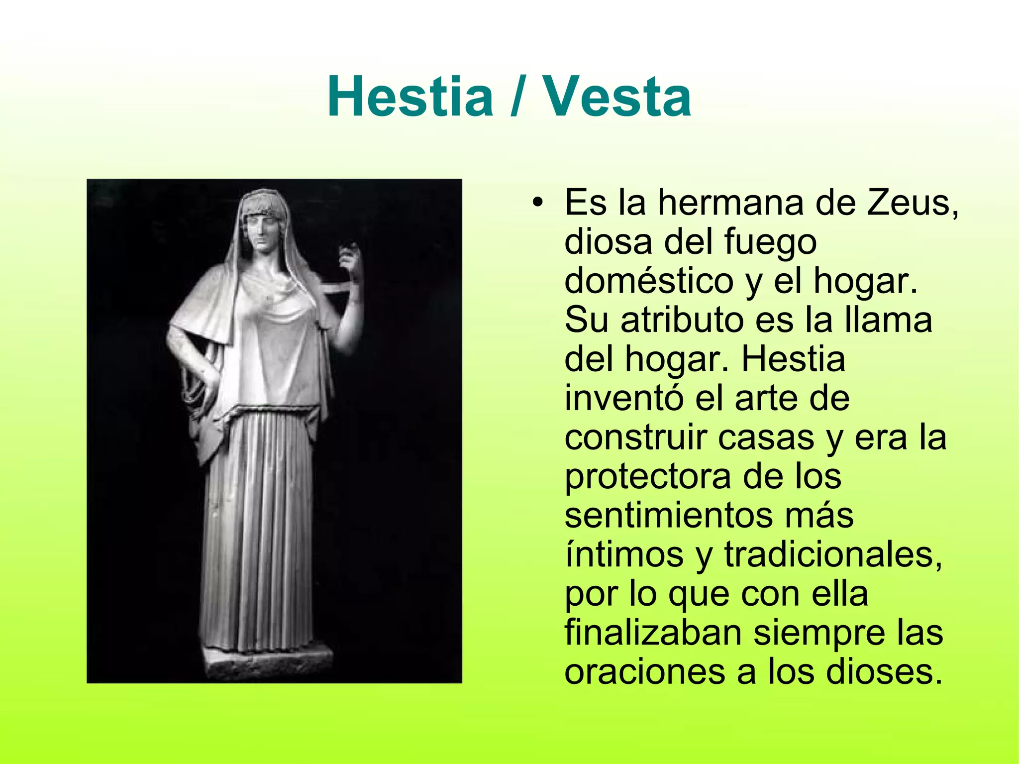 Hestia / Vesta Es la hermana de Zeus, diosa del fuego doméstico y el hogar. Su atributo es la llama del hogar. Hestia inventó el arte de construir casas y era la protectora de los sentimientos más íntimos y tradicionales, por lo que con ella finalizaban siempre las oraciones a los dioses. 