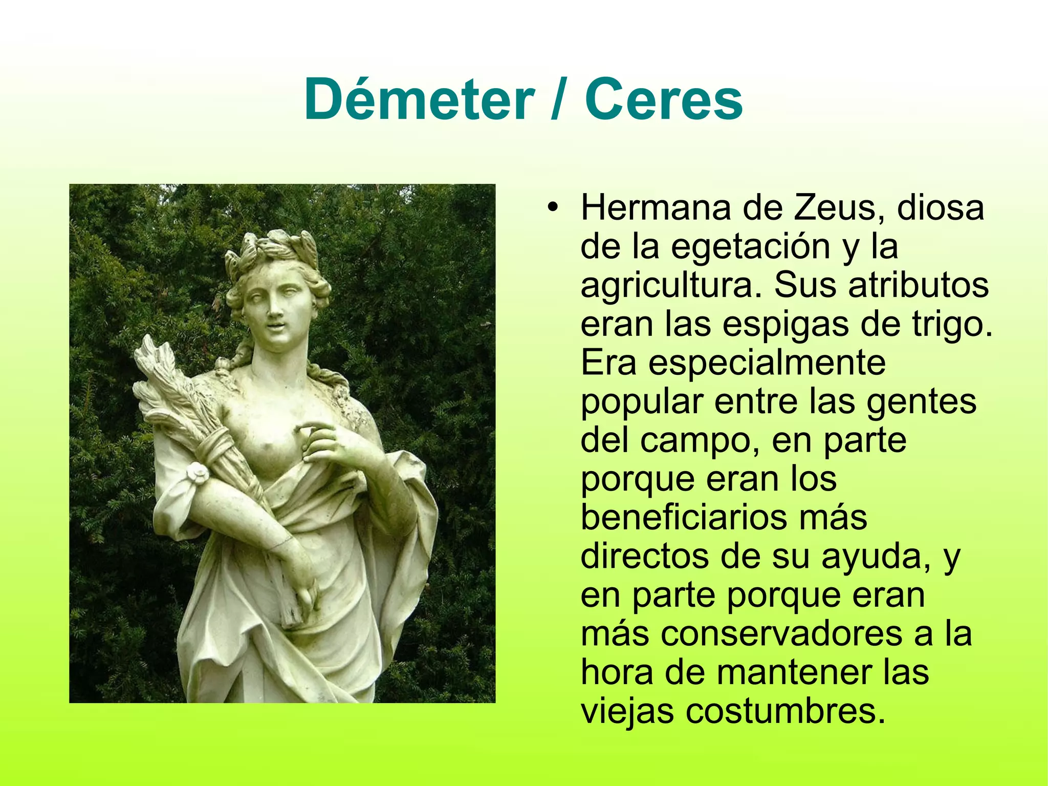 Démeter / Ceres Hermana de Zeus, diosa de la egetación y la agricultura. Sus atributos eran las espigas de trigo. Era especialmente popular entre las gentes del campo, en parte porque eran los beneficiarios más directos de su ayuda, y en parte porque eran más conservadores a la hora de mantener las viejas costumbres. 