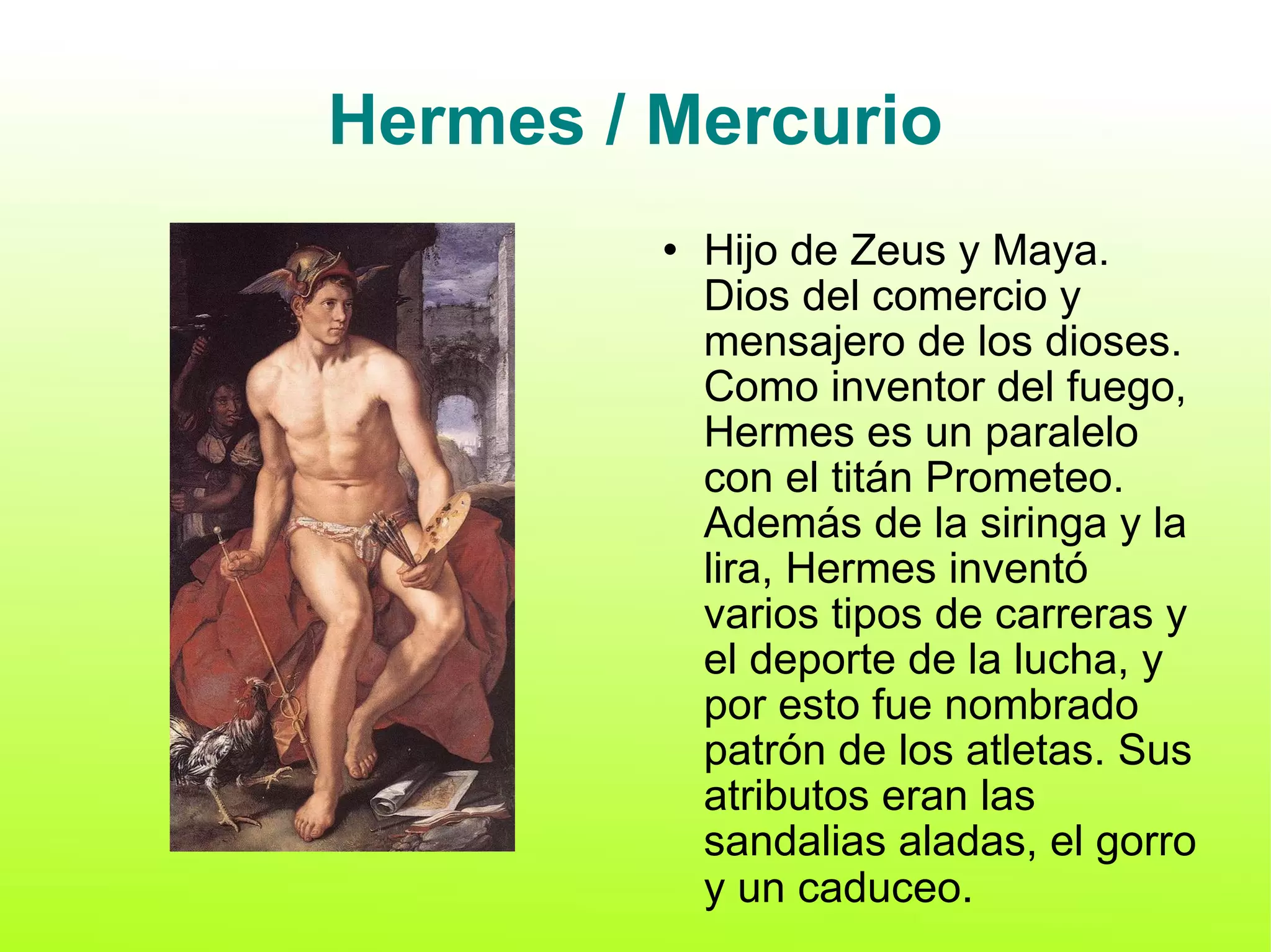 Hermes / Mercurio Hijo de Zeus y Maya. Dios del comercio y mensajero de los dioses. Como inventor del fuego, Hermes es un paralelo con el titán Prometeo. Además de la siringa y la lira, Hermes inventó varios tipos de carreras y el deporte de la lucha, y por esto fue nombrado patrón de los atletas. Sus atributos eran las sandalias aladas, el gorro y un caduceo . 