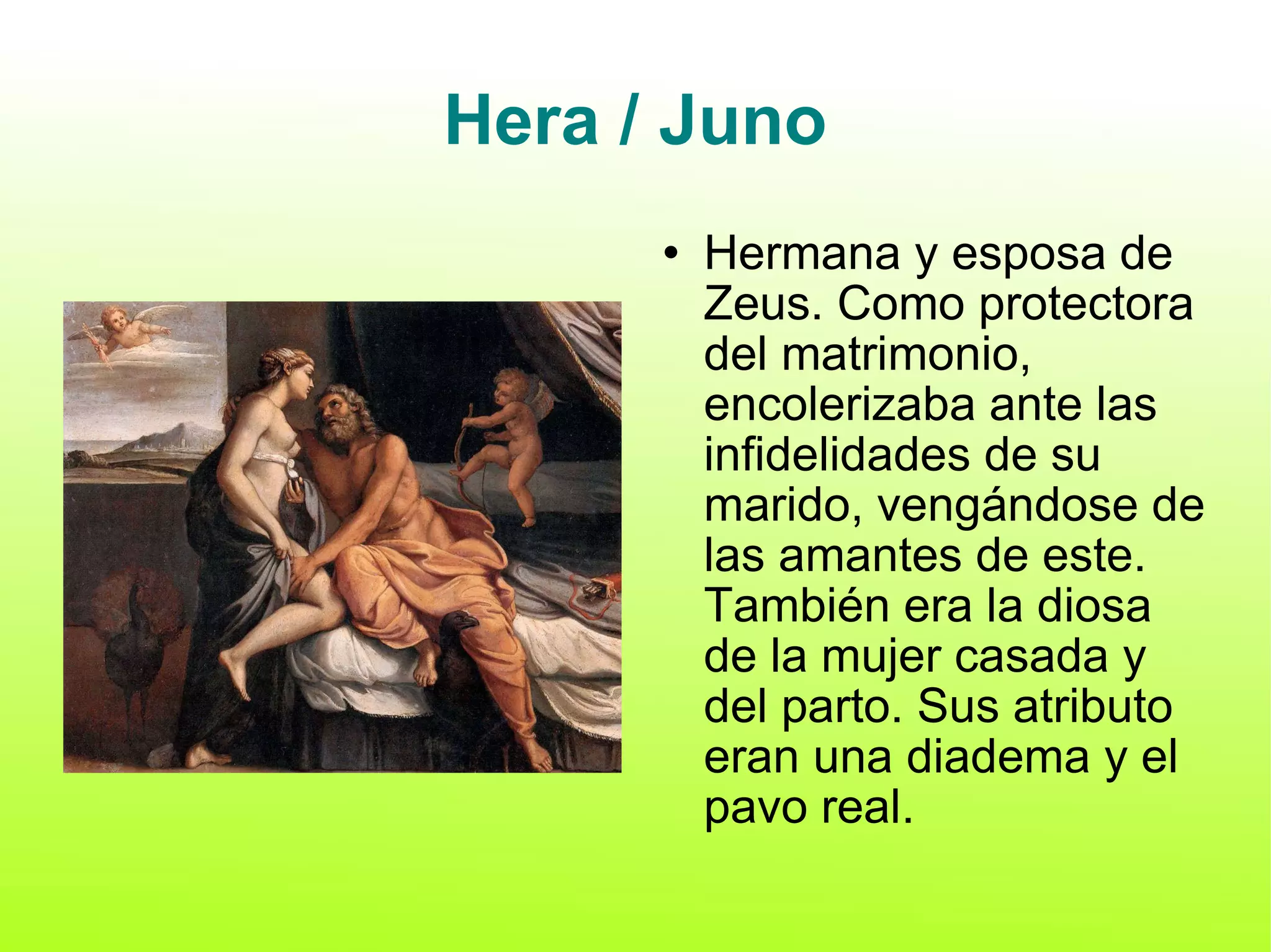 Hera / Juno Hermana y esposa de Zeus. Como protectora del matrimonio, encolerizaba ante las infidelidades de su marido, vengándose de las amantes de este. También era la diosa de la mujer casada y del parto. Sus atributo eran una diadema y el pavo real. 