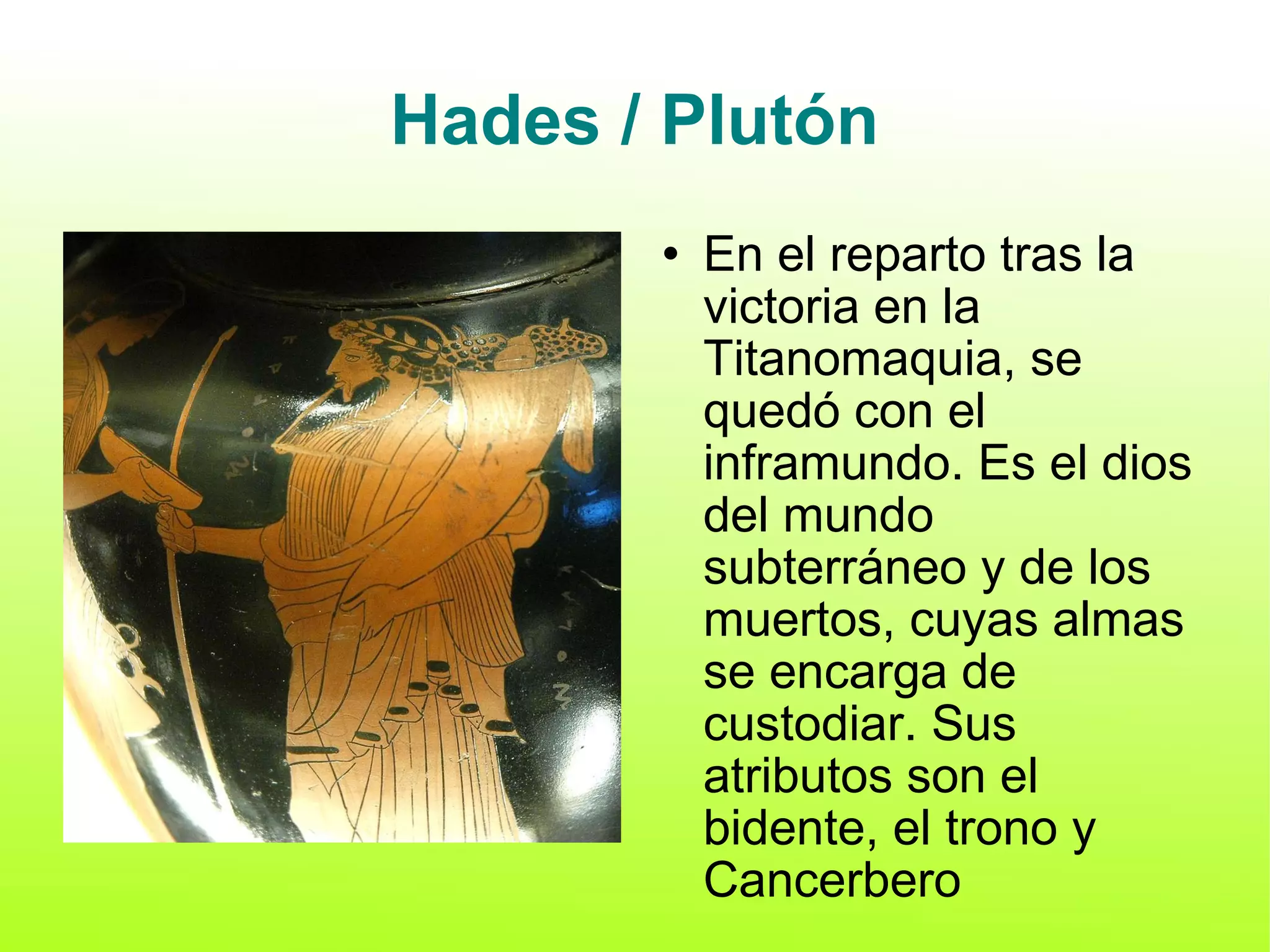 Hades / Plutón En el reparto tras la victoria en la Titanomaquia, se quedó con el inframundo. Es el dios del mundo subterráneo y de los muertos, cuyas almas se encarga de custodiar. Sus atributos son el bidente, el trono y Cancerbero 