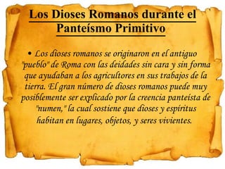 Los Dioses Romanos durante el Panteísmo Primitivo   Los dioses romanos se originaron en el antiguo "pueblo" de Roma con las deidades sin cara y sin forma que ayudaban a los agricultores en sus trabajos de la tierra. El gran número de dioses romanos puede muy posiblemente ser explicado por la creencia panteísta de "numen," la cual sostiene que dioses y espíritus habitan en lugares, objetos, y seres vivientes.   