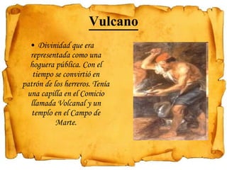 Vulcano Divinidad que era representada como una hoguera pública. Con el tiempo se convirtió en patrón de los herreros. Tenía una capilla en el Comicio llamada Volcanal y un templo en el Campo de Marte.   