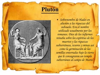Plutón Sobrenombre de Hades en alusión a las riquezas del subsuelo. Era el nombre utilizado usualmente por los romanos. Dios de los infiernos reinaba sobre los espíritus de los muertos y las riquezas subterráneas, tesoros y minas así como la germinación de las semillas enterradas bajo la tierra que le consagraron un templo subterráneo al campo de Marte. 
