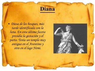 Diana Diosa de los bosques, más tarde identificada con la luna. En esta última faceta presidía la gestación y el parto. Tenía un templo muy antiguo en el Aventino y otro en el lago Nemi. 