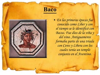 Baco En las primeras épocas fue conocido como Liber y con el tiempo se le identificó con Bacus. Fue dios de la viña y del vino. Antiguamente formaba parte de una triada con Ceres y Libera con los cuales tenía un templo conjunto en el Aventino.   