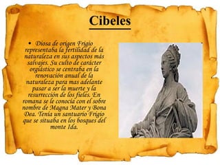 Cibeles Diosa de origen Frigio representaba la fertilidad de la naturaleza en sus aspectos más salvajes. Su culto de carácter orgiástico se centraba en la renovación anual de la naturaleza para mas adelante pasar a ser la muerte y la resurrección de los fieles. En romana se le conocía con el sobre nombre de Magna Mater y Bona Dea. Tenía un santuario Frigio que se situaba en los bosques del monte Ida. 