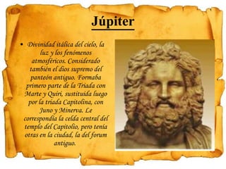 Júpiter Divinidad itálica del cielo, la luz y los fenómenos atmosféricos. Considerado también el dios supremo del panteón antiguo. Formaba primero parte de la Triada con Marte y Quiri, sustituida luego por la triada Capitolina, con Juno y Minerva. Le correspondía la celda central del templo del Capitolio, pero tenía otras en la ciudad, la del forum antiguo.  