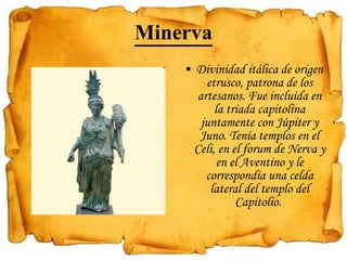 Minerva Divinidad itálica de origen etrusco, patrona de los artesanos. Fue incluida en la triada capitolina juntamente con Júpiter y Juno. Tenía templos en el Celi, en el forum de Nerva y en el Aventino y le correspondía una celda lateral del templo del Capitolio.  