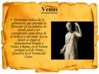 Venus Divinidad itálica de la primavera, que presidía la floración de las plantas de donde pasa a ser considerada como diosa de la belleza y del amor. En su honor se erigió el monumental templo a Venus y Roma, en el Forum antiguo y el de Venus Gènetrix en el Forum del César.   