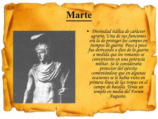 Marte Divinidad itálica de carácter agrario. Una de sus funciones era la de proteger los campos en tiempos de guerra. Poco a poco fue derivando a dios de la guerra a medida que los romanos se convirtieron en una potencia militar. Se le consideraba protector del ejército comentándose que en algunas ocasiones se le había visto en primera línea de las tropas en el campo de batalla. Tenía un templo en medio del Forum Augusto.  
