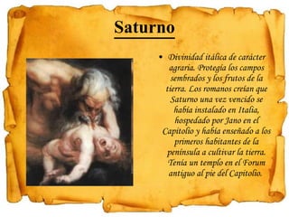 Saturno Divinidad itálica de carácter agraria. Protegía los campos sembrados y los frutos de la tierra. Los romanos creían que Saturno una vez vencido se había instalado en Italia, hospedado por Jano en el Capitolio y había enseñado a los primeros habitantes de la península a cultivar la tierra. Tenía un templo en el Forum antiguo al pie del Capitolio.  