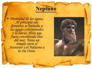 Neptuno Divinidad de las aguas. Al principio sus dominios se limitaba a las aguas continentales y la lluvia. Hizo que fuera considerado dios del mar. Tenia un templo entre el Aventino y el Palatino a la vía Ostia.   