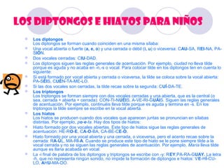 Los diptongos e hiatos para niños
  Los diptongos
   Los diptongos se forman cuando coinciden en una misma sílaba:
  Una vocal abierta o fuerte (a, e, o) y una cerrada o débil (i, u) o viceversa: CAU-SA, REI-NA, PA-
   SIÓN.
  Dos vocales cerradas: CIU-DAD.
  Los diptongos siguen las reglas generales de acentuación. Por ejemplo, ciudad no lleva tilde
   porque es aguda y no acaba en -n,-s o vocal. Para colocar tilde en los diptongos ten en cuenta lo
   siguiente:
  Si está formado por vocal abierta y cerrada o viceversa, la tilde se coloca sobre la vocal abierta:
   PA-SÉIS, CUÉN-TA-ME-LO.
  Si las dos vocales son cerradas, la tilde recae sobre la segunda: CUÍ-DA-TE.
  Los triptongos
   Los triptongos se forman siempre con dos vocales cerradas y una abierta, que es la central (o
   sea, cerrada + abierta + cerrada): CON-TI-NUÉIS, A-VE-RI-GUÁIS. Siguen las reglas generales
   de acentuación. Por ejemplo, continuéis lleva tilde porque es aguda y termina en -s. En los
   triptongos la tilde siempre se escribe en la vocal abierta.
  Los hiatos
   Los hiatos se producen cuando dos vocales que aparecen juntas se pronuncian en sílabas
   distintas. Por ejemplo, po-e-ta. Hay dos tipos de hiatos:
  Hiato formado por dos vocales abiertas. Este tipo de hiatos sigue las reglas generales de
   acentuación: HÉ-RO-E, CA-O-BA, CA-BE-CE-O.
  Hiato formado por una vocal abierta y una cerrada, o viceversa, pero el acento recae sobre la
   cerrada: RA-ÚL, MA-RÍ-A. Cuando se produce este tipo de hiato se le pone siempre tilde a la
   vocal cerrada y no se siguen las reglas generales de acentuación. Por ejemplo, María lleva tilde
   aunque es llana acabada en vocal.
  La -i final de palabra de los diptongos y triptongos se escribe con -y: REY,PA-RA-GUAY. La letra
   -h, que no representa ningún sonido, no impide la formación de diptongos e hiatos: VE-HÍ-CU-
   LO, AHU-MA-DO.
 
