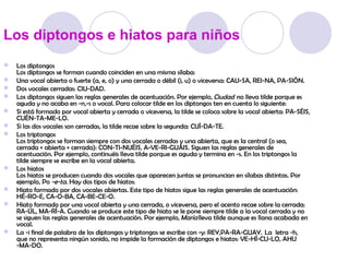 Los diptongos e hiatos para niños
 Los diptongos
  Los diptongos se forman cuando coinciden en una misma sílaba:
 Una vocal abierta o fuerte (a, e, o) y una cerrada o débil (i, u) o viceversa: CAU-SA, REI-NA, PA-SIÓN.
 Dos vocales cerradas: CIU-DAD.
 Los diptongos siguen las reglas generales de acentuación. Por ejemplo,  Ciudad  no lleva tilde porque es
  aguda y no acaba en -n,-s o vocal. Para colocar tilde en los diptongos ten en cuenta lo siguiente:
 Si está formado por vocal abierta y cerrada o viceversa, la tilde se coloca sobre la vocal abierta: PA-SÉIS,
  CUÉN-TA-ME-LO.
 Si las dos vocales son cerradas, la tilde recae sobre la segunda: CUÍ-DA-TE.
 Los triptongos
  Los triptongos se forman siempre con dos vocales cerradas y una abierta, que es la central (o sea,
  cerrada + abierta + cerrada): CON-TI-NUÉIS, A-VE-RI-GUÁIS. Siguen las reglas generales de
  acentuación. Por ejemplo, continuéis lleva tilde porque es aguda y termina en -s. En los triptongos la
  tilde siempre se escribe en la vocal abierta.
 Los hiatos
  Los hiatos se producen cuando dos vocales que aparecen juntas se pronuncian en sílabas distintas. Por
  ejemplo, Po -e-ta. Hay dos tipos de hiatos:
 Hiato formado por dos vocales abiertas. Este tipo de hiatos sigue las reglas generales de acentuación:
  HÉ-RO-E, CA-O-BA, CA-BE-CE-O.
 Hiato formado por una vocal abierta y una cerrada, o viceversa, pero el acento recae sobre la cerrada:
  RA-ÚL, MA-RÍ-A. Cuando se produce este tipo de hiato se le pone siempre tilde a la vocal cerrada y no
  se siguen las reglas generales de acentuación. Por ejemplo,  María lleva tilde aunque es llana acabada en
  vocal.
 La -i final de palabra de los diptongos y triptongos se escribe con -y: REY,PA-RA-GUAY.  La letra -h,
  que no representa ningún sonido, no impide la formación de diptongos e hiatos: VE-HÍ-CU-LO, AHU
  -MA-DO.
 