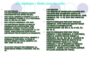 Los diptongos e hiatos para los niños
                                            Los hiatos
  Los diptongos                               Los hiatos se producen cuando dos
  Los diptongos se forman cuando              vocales que aparecen juntas se
  coinciden en una misma sílaba:
                                              pronuncian en sílabas distintas. Por
 Una vocal abierta o fuerte (a, e, o) y
  una cerrada o débil (i, u) o viceversa:
                                              ejemplo, Po -e-ta. Hay dos tipos de
  CAU-SA, REI-NA, PA-SIÓN.                    hiatos:
 Dos vocales cerradas: CIU-DAD.             Hiato formado por dos vocales
 Los diptongos siguen las reglas             abiertas. Este tipo de hiatos sigue
  generales de acentuación. Por               las reglas generales de
  ejemplo, ciudad no lleva tilde              acentuación: HÉ-RO-E, CA-O-BA, CA-
  porque es aguda y no acaba en -n,-s o       BE-CE-O.
  vocal. Para colocar tilde en los           Hiato formado por una vocal
  diptongos ten en cuenta lo siguiente:
                                              abierta y una cerrada, o viceversa,
                                              pero el acento recae sobre la
 Si está formado por vocal abierta y         cerrada: RA-ÚL, MA-RÍ-A. Cuando se
  cerrada o viceversa, la tilde se            produce este tipo de hiato se le
  coloca sobre la vocal abierta: PA-
  SÉIS, CUÉN-TA-ME-LO.                        pone siempre tilde a la vocal
                                              cerrada y no se siguen las reglas
 Si las dos vocales son cerradas, la
                                              generales de acentuación. Por
  tilde recae sobre la segunda: CUÍ-DA-       ejemplo , María  lleva tilde aunque
  TE.                                         es llana acabada en vocal.
 
