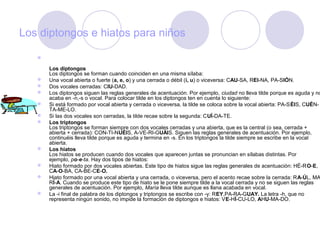 Los diptongos e hiatos para niños

   

       Los diptongos
       Los diptongos se forman cuando coinciden en una misma sílaba:
      Una vocal abierta o fuerte (a, e, o) y una cerrada o débil (i, u) o viceversa: CAU-SA, REI-NA, PA-SIÓN.
      Dos vocales cerradas: CIU-DAD.
      Los diptongos siguen las reglas generales de acentuación. Por ejemplo, ciudad no lleva tilde porque es aguda y no
       acaba en -n,-s o vocal. Para colocar tilde en los diptongos ten en cuenta lo siguiente:
      Si está formado por vocal abierta y cerrada o viceversa, la tilde se coloca sobre la vocal abierta: PA-SÉIS, CUÉN-
       TA-ME-LO.
      Si las dos vocales son cerradas, la tilde recae sobre la segunda: CUÍ-DA-TE.
      Los triptongos
       Los triptongos se forman siempre con dos vocales cerradas y una abierta, que es la central (o sea, cerrada +
       abierta + cerrada): CON-TI-NUÉIS, A-VE-RI-GUÁIS. Siguen las reglas generales de acentuación. Por ejemplo,
       continuéis lleva tilde porque es aguda y termina en -s. En los triptongos la tilde siempre se escribe en la vocal
       abierta.
      Los hiatos
       Los hiatos se producen cuando dos vocales que aparecen juntas se pronuncian en sílabas distintas. Por
       ejemplo, po-e-ta. Hay dos tipos de hiatos:
      Hiato formado por dos vocales abiertas. Este tipo de hiatos sigue las reglas generales de acentuación: HÉ-RO-E,
       CA-O-BA, CA-BE-CE-O.
      Hiato formado por una vocal abierta y una cerrada, o viceversa, pero el acento recae sobre la cerrada: RA-ÚL, MA
       RÍ-A. Cuando se produce este tipo de hiato se le pone siempre tilde a la vocal cerrada y no se siguen las reglas
       generales de acentuación. Por ejemplo, María lleva tilde aunque es llana acabada en vocal.
      La -i final de palabra de los diptongos y triptongos se escribe con -y: REY,PA-RA-GUAY. La letra -h, que no
       representa ningún sonido, no impide la formación de diptongos e hiatos: VE-HÍ-CU-LO, AHU-MA-DO.
 