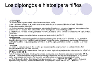 Los diptongos e hiatos para niños


    Los diptongos
    Los diptongos se forman cuando coinciden en una misma sílaba:
   Una vocal abierta o fuerte (a, e, o) y una cerrada o débil (i, u) o viceversa: CAU-SA, REI-NA, PA-SIÓN.
   Dos vocales cerradas: CIU-DAD.
   Los diptongos siguen las reglas generales de acentuación. Por ejemplo, ciudad no lleva tilde porque es aguda y
    no acaba en -n,-s o vocal. Para colocar tilde en los diptongos ten en cuenta lo siguiente:
   Si está formado por vocal abierta y cerrada o viceversa, la tilde se coloca sobre la vocal abierta: PA-SÉIS, CUÉN-
    TA-ME-LO.
   Si las dos vocales son cerradas, la tilde recae sobre la segunda: CUÍ-DA-TE.
   Los triptongos
    Los triptongos se forman siempre con dos vocales cerradas y una abierta, que es la central (o sea, cerrada +
    abierta + cerrada): CON-TI-NUÉIS, A-VE-RI-GUÁIS. Siguen las reglas generales de acentuación. Por ejemplo,
    continuéis lleva tilde porque es aguda y termina en -s. En los triptongos la tilde siempre se escribe en la vocal
    abierta.
   Los hiatos
    Los hiatos se producen cuando dos vocales que aparecen juntas se pronuncian en sílabas distintas. Por
    ejemplo, po-e-ta. Hay dos tipos de hiatos:
   Hiato formado por dos vocales abiertas. Este tipo de hiatos sigue las reglas generales de acentuación: HÉ-RO-E,
    CA-O-BA, CA-BE-CE-O.
   Hiato formado por una vocal abierta y una cerrada, o viceversa, pero el acento recae sobre la cerrada: RA-ÚL,
    MA-RÍ-A. Cuando se produce este tipo de hiato se le pone siempre tilde a la vocal cerrada y no se siguen las
    reglas generales de acentuación. Por ejemplo, María lleva tilde aunque es llana acabada en vocal.
   La -i final de palabra de los diptongos y triptongos se escribe con -y: REY,PA-RA-GUAY. La letra -h, que no
    representa ningún sonido, no impide la formación de diptongos e hiatos: VE-HÍ-CU-LO, AHU-MA-DO.
 