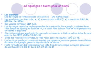 Los diptongos e hiatos para los niños

 Los diptongos
  Los diptongos se forman cuando coinciden en una misma sílaba:
 Una vocal abierta o fuerte (a, e, o) y una cerrada o débil (i, u) o viceversa: CAU-SA,
  REI-NA, PA-SIÓN.
 Dos vocales cerradas: CIU-DAD.
 Los diptongos siguen las reglas generales de acentuación. Por ejemplo,  ciudad no lleva
  tilde porque es aguda y no acaba en -n,-s o vocal. Para colocar tilde en los diptongos ten
  en cuenta lo siguiente:
 Si está formado por vocal abierta y cerrada o viceversa, la tilde se coloca sobre la vocal
  abierta: PA-SÉIS, CUÉN-TA-ME-LO.
 Si las dos vocales son cerradas, la tilde recae sobre la segunda: CUÍ-DA-TE.
 Los hiatos se producen cuando dos vocales que aparecen juntas se pronuncian en sílabas
  distintas. Por ejemplo, po-e-ta. Hay dos tipos de hiatos:
 Hiato formado por dos vocales abiertas. Este tipo de hiatos sigue las reglas generales
  de acentuación: HÉ-RO-E, CA-O-BA, CA-BE-CE-O.
 