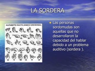 LA SORDERA Las personas sordomudas son aquellas que no desarrollaron la capacidad del hablar debido a un problema auditivo (sordera ). 