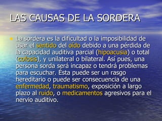 LAS CAUSAS DE LA SORDERA La sordera es la dificultad o la imposibilidad de usar el  sentido  del  oído  debido a una pérdida de la capacidad auditiva parcial ( hipoacusia ) o total ( cofosis ), y unilateral o bilateral. Así pues, una persona sorda será incapaz o tendrá problemas para escuchar. Ésta puede ser un rasgo hereditario o puede ser consecuencia de una  enfermedad ,  traumatismo , exposición a largo plazo al  ruido , o  medicamentos  agresivos para el nervio auditivo.  