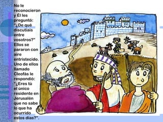 No le reconocieron y Él les preguntó: “¿De qué discutíais entre vosotros?” Ellos se pararon con aire entristecido. Uno de ellos llamado Cleofás le respondió: “¿Eres tú  el único residente en Jerusalén que no sabe lo que ha ocurrido estos días?”. 