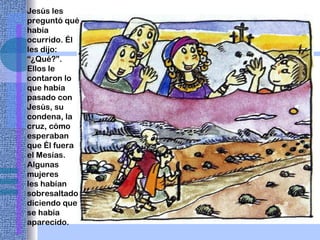 Jesús les preguntó qué había ocurrido. Él les dijo: “¿Qué?”. Ellos le contaron lo que había pasado con Jesús, su condena, la cruz, cómo esperaban que Él fuera el Mesías. Algunas mujeres les habían sobresaltado diciendo que se había aparecido. 