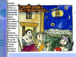 Cuando llegaban a Emaús, a donde iban, Jesús hizo ademán de seguir adelante. Pero ellos le retuvieron diciéndole: “Quédate con nosotros, porque cae la tarde y el día ya ha declinado”.  Y Jesús entró a quedarse con ellos. 